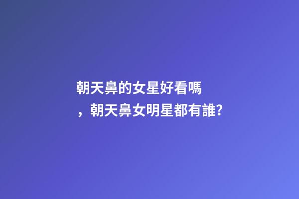 朝天鼻的女星好看嗎，朝天鼻女明星都有誰？